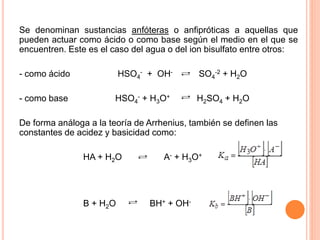 Se denominan sustancias anfóteras o anfipróticas a aquellas que
pueden actuar como ácido o como base según el medio en el que se
encuentren. Este es el caso del agua o del ion bisulfato entre otros:
- como ácido HSO4
- + OH- SO4
-2 + H2O
- como base HSO4
- + H3O+ H2SO4 + H2O
De forma análoga a la teoría de Arrhenius, también se definen las
constantes de acidez y basicidad como:
HA + H2O A- + H3O+
B + H2O BH+ + OH-
 