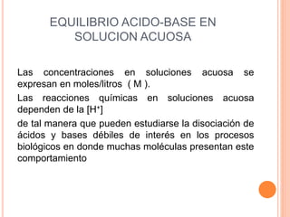 EQUILIBRIO ACIDO-BASE EN
SOLUCION ACUOSA
Las concentraciones en soluciones acuosa se
expresan en moles/litros ( M ).
Las reacciones químicas en soluciones acuosa
dependen de la [H+]
de tal manera que pueden estudiarse la disociación de
ácidos y bases débiles de interés en los procesos
biológicos en donde muchas moléculas presentan este
comportamiento
 