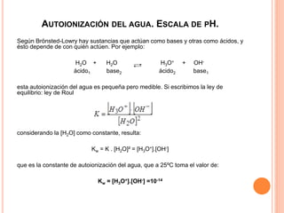 AUTOIONIZACIÓN DEL AGUA. ESCALA DE PH.
Según Brönsted-Lowry hay sustancias que actúan como bases y otras como ácidos, y
ésto depende de con quién actúen. Por ejemplo:
H2O + H2O H3O+ + OH-
ácido1 base2 ácido2 base1
esta autoionización del agua es pequeña pero medible. Si escribimos la ley de
equilibrio: ley de Roul
considerando la [H2O] como constante, resulta:
Kw = K . [H2O]² = [H3O+].[OH-]
que es la constante de autoionización del agua, que a 25ºC toma el valor de:
Kw = [H3O+].[OH-] =10-14
 