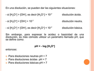 En una disolución, se pueden dar las siguientes situaciones:
- si [H3O+] > [OH-], es decir [H3O+] > 10-7 disolución ácida.
- si [H3O+] = [OH-] = 10-7 disolución neutra.
- si [H3O+] < [OH-], es decir [H3O+] < 10-7 disolución básica.
Sin embargo, para expresar la acidez o basicidad de una
disolución, es más cómodo utilizar un parámetro llamado pH, que
se define como:
pH = - log [H3O+]
entonces:
 Para disoluciones neutras pH = 7
 Para disoluciones ácidas pH < 7
 Para disoluciones básicas pH > 7
 