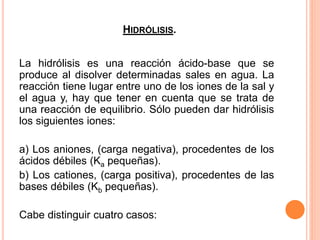 HIDRÓLISIS.
La hidrólisis es una reacción ácido-base que se
produce al disolver determinadas sales en agua. La
reacción tiene lugar entre uno de los iones de la sal y
el agua y, hay que tener en cuenta que se trata de
una reacción de equilibrio. Sólo pueden dar hidrólisis
los siguientes iones:
a) Los aniones, (carga negativa), procedentes de los
ácidos débiles (Ka pequeñas).
b) Los cationes, (carga positiva), procedentes de las
bases débiles (Kb pequeñas).
Cabe distinguir cuatro casos:
 