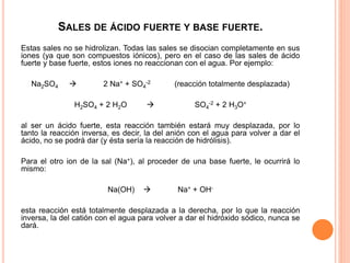 SALES DE ÁCIDO FUERTE Y BASE FUERTE.
Estas sales no se hidrolizan. Todas las sales se disocian completamente en sus
iones (ya que son compuestos iónicos), pero en el caso de las sales de ácido
fuerte y base fuerte, estos iones no reaccionan con el agua. Por ejemplo:
Na2SO4  2 Na+ + SO4
-2 (reacción totalmente desplazada)
H2SO4 + 2 H2O  SO4
-2 + 2 H3O+
al ser un ácido fuerte, esta reacción también estará muy desplazada, por lo
tanto la reacción inversa, es decir, la del anión con el agua para volver a dar el
ácido, no se podrá dar (y ésta sería la reacción de hidrólisis).
Para el otro ion de la sal (Na+), al proceder de una base fuerte, le ocurrirá lo
mismo:
Na(OH)  Na+ + OH-
esta reacción está totalmente desplazada a la derecha, por lo que la reacción
inversa, la del catión con el agua para volver a dar el hidróxido sódico, nunca se
dará.
 