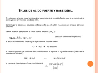SALES DE ÁCIDO FUERTE Y BASE DÉBIL.
En este caso, el anión no se hidrolizará ya que proviene de un ácido fuerte, pero si se hidrolizará el
catión ya que proviene de una base débil.
Darán lugar a soluciones acuosas ácidas puesto que el catión reacciona con el agua para dar
protones.
Vamos a ver un ejemplo con la sal de cloruro amónico (NH4Cl):
(reacción totalmente desplazada)
el anión no reaccionará con el agua al provenir de un ácido fuerte:
Cl- + H2O  no reacciona
el catión al provenir de una base débil reacciona con el agua de la siguiente manera (y ésta es la
reacción de hidrólisis):
NH4
+ + 2 H2O NH4OH + H3O+
la constante de esta reacción de hidrólisis será:
 