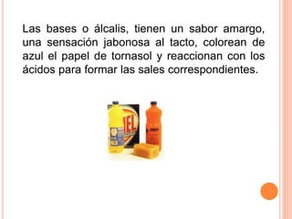 Las bases o álcalis, tienen un sabor amargo,
una sensación jabonosa al tacto, colorean de
azul el papel de tornasol y reaccionan con los
ácidos para formar las sales correspondientes.
 