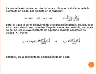 La teoría de Arrhenius permite dar una explicación satisfactoria de la
fuerza de un ácido, por ejemplo en la reacción:
pero, el agua al ser el disolvente de una disolución acuosa diluida, está
en exceso, siendo su concentración prácticamente constante, entonces
se define una nueva constante de equilibrio llamada constante de
acidez (Ka) como:
donde Ka es la constante de disociación de un ácido.
 