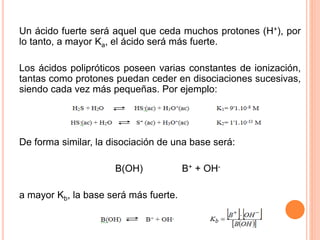 Un ácido fuerte será aquel que ceda muchos protones (H+), por
lo tanto, a mayor Ka, el ácido será más fuerte.
Los ácidos polipróticos poseen varias constantes de ionización,
tantas como protones puedan ceder en disociaciones sucesivas,
siendo cada vez más pequeñas. Por ejemplo:
De forma similar, la disociación de una base será:
B(OH) B+ + OH-
a mayor Kb, la base será más fuerte.
 