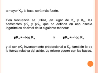 a mayor Kb, la base será más fuerte.
Con frecuencia se utiliza, en lugar de Ka y Kb, las
constantes pKa y pKb, que se definen en una escala
logarítmica decimal de la siguiente manera:
pKa = - log Ka y pKb = - log Kb
y al ser pKa inversamente proporcional a Ka, también lo es
la fuerza relativa del ácido. Lo mismo ocurre con las bases.
 