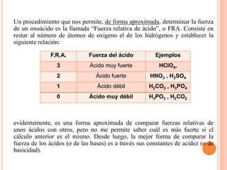 Un procedimiento que nos permite, de forma aproximada, determinar la fuerza
de un oxoácido es la llamada “Fuerza relativa de ácido”, o FRA. Consiste en
restar al número de átomos de oxígeno el de los hidrógenos y establecer la
siguiente relación:
evidentemente, es una forma aproximada de comparar fuerzas relativas de
unos ácidos con otros, pero no me permite saber cuál es más fuerte si el
cálculo anterior es el mismo. Desde luego, la mejor forma de comparar la
fuerza de los ácidos (o de las bases) es a través sus constantes de acidez (o de
basicidad).
F.R.A. Fuerza del ácido Ejemplos
3 Ácido muy fuerte HClO4,
2 Ácido fuerte HNO3 , H2SO4
1 Ácido débil H2CO3 , H3PO4
0 Ácido muy débil H3PO3 , H2CO2
 