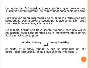 La teoría de Brönsted - Lowry plantea que cuando una
sustancia pierde un protón, se está comportando como un ácido.
Pero una vez se ha desprendido de él, como las reacciones son
de equilibrio, podría volver a cogerlo por lo que se transforma en
una base, la base conjugada del ácido.
De manera similar, una base acepta protones, pero una vez lo
ha captado, puede desprenderse de él, transformándose en un
ácido, su ácido conjugado:
ácido1 + base2 base1 + ácido2
el ácido1 y la base1 forman lo que se denomina un par
ácido - base conjugado, (al igual que el ácido2 y la base2).
 