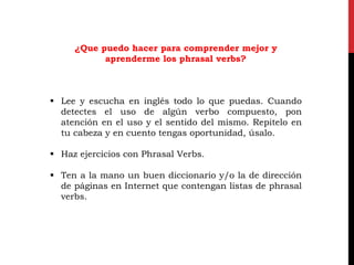 ¿Que puedo hacer para comprender mejor y
aprenderme los phrasal verbs?
 Lee y escucha en inglés todo lo que puedas. Cuando
detectes el uso de algún verbo compuesto, pon
atención en el uso y el sentido del mismo. Repitelo en
tu cabeza y en cuento tengas oportunidad, úsalo.
 Haz ejercicios con Phrasal Verbs.
 Ten a la mano un buen diccionario y/o la de dirección
de páginas en Internet que contengan listas de phrasal
verbs.
 