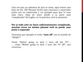Una vez que ya sabemos de qué se trata, aquí tienes una
lista de los 150 Phrasal Verbs más comunes y esenciales
junto con su traducción y un ejemplo para que lo veas
más claro. Deja de tener miedo a la parte más
“complicada” del inglés, en la práctica está la maestría.
Por si todo esto no fuera suficientemente complicado,
muchas veces un mismo phrasal verb se puede usar
junto o separado
Tomemos por ejemplo el verbo “turn off” con el sentido de
“apagar”:
Tanto “Before going to bed, I turn off the TV”…
… como “Before going to bed, I turn the TV off”, son
correctos.
 