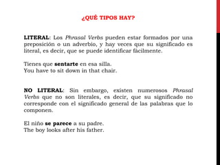 ¿QUÉ TIPOS HAY?
LITERAL: Los Phrasal Verbs pueden estar formados por una
preposición o un adverbio, y hay veces que su significado es
literal, es decir, que se puede identificar fácilmente.
Tienes que sentarte en esa silla.
You have to sit down in that chair.
NO LITERAL: Sin embargo, existen numerosos Phrasal
Verbs que no son literales, es decir, que su significado no
corresponde con el significado general de las palabras que lo
componen.
El niño se parece a su padre.
The boy looks after his father.
 