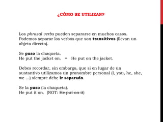 ¿CÓMO SE UTILIZAN?
Los phrasal verbs pueden separarse en muchos casos.
Podemos separar los verbos que son transitivos (llevan un
objeto directo).
Se puso la chaqueta.
He put the jacket on. = He put on the jacket.
Debes recordar, sin embargo, que si en lugar de un
sustantivo utilizamos un pronombre personal (I, you, he, she,
we ...) siempre debe ir separado.
Se la puso (la chaqueta).
He put it on. (NOT: He put on it)
 