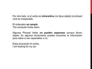 Por otro lado, si el verbo es intransitivo (no lleva objeto) el phrasal
verb es inseparable.
El ordenador se rompió.
The computer broke down.
Algunos Phrasal Verbs no pueden separarse aunque lleven
objeto. En algunos diccionarios puedes encontrar la información
para saber si son separables o no.
Estoy buscando mi coche.
I am looking for my car.
 