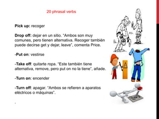 20 phrasal verbs
Pick up: recoger
Drop off: dejar en un sitio. “Ambos son muy
comunes, pero tienen alternativa. Recoger también
puede decirse get y dejar, leave”, comenta Price.
-Put on: vestirse
-Take off: quitarte ropa. “Este también tiene
alternativa, remove, pero put on no la tiene”, añade.
-Turn on: encender
-Turn off: apagar. “Ambos se refieren a aparatos
eléctricos o máquinas”.
.
 