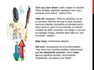 Turn up y turn down: subir y bajar el volumen.
“Pero también significan aparecer (turn up) y
rechazar (turn down)”, aclara Price
Take off: despegar. “Pero su antónimo no es
un phrasal. Aterrizar se dice to land, muchos
alumnos intentan convertirlo en phrasal verb y
dicen land on, pero no es correcto. Lo mismo
sucede con light, encender con fuego, y con put
out (apagar fuego), intentan decir light on, que
no existe”, explica.
Stay away: mantenerse alejado.
Get over: recuperarse de una enfermedad.-
“Hay otros con muchas posibles traducciones
que es importante conocer, como make
up que significa inventar, reconciliarse,
maquillarse, recuperar (una clase)”.
 