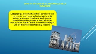 COMO HA INFLUIDO EN EL DESARROLLO DE LA
HUMANIDAD
La tecnología industrial ha influido para hacer una
producción más rápida y efectiva, por lo tanto
emplea a personas creativas y técnicamente
estudiadas que tenga soporte sobre el campo
laboral ya que pueden ayudar a una empresa lograr
una productividad satisfactoria y eficiente.
 