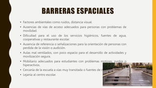 BARRERAS ESPACIALES
• Factores ambientales como ruidos, distancia visual.
• Ausencias de vías de acceso adecuados para personas con problemas de
movilidad.
• Dificultad para el uso de los servicios higiénicos, fuentes de agua,
cooperativas y restaurante escolar.
• Ausencia de referencia o señalizaciones para la orientación de personas con
perdida de la visión o audición.
• Aulas mal ventilados, con poco espacio para el desarrollo de actividades y
movilización segura.
• Mobiliario adecuados para estudiantes con problemas motores, zurdos o
hiperactivos.
• Cercanía de la escuela a vías muy transitada o fuentes de ruido.
• Lejanía al centro escolar.
 