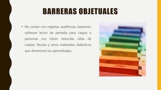 BARRERAS OBJETUALES
• No contar con regletas, audífonos, bastones,
software lector de pantalla para ciegos o
personas con visión reducida, sillas de
ruedas, férulas y otros materiales didácticos
que dinamicen los aprendizajes.
 