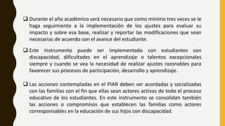  Durante el año académico será necesario que como mínimo tres veces se le
haga seguimiento a la implementación de los ajustes para evaluar su
impacto y sobre esa base, realizar y reportar las modificaciones que sean
necesarias de acuerdo con el avance del estudiante.
 Este instrumento puede ser implementado con estudiantes con
discapacidad, dificultades en el aprendizaje o talentos excepcionales
siempre y cuando se vea la necesidad de realizar ajustes razonables para
favorecer sus procesos de participación, desarrollo y aprendizaje.
 Las acciones contempladas en el PIAR deben ser acordadas y socializadas
con las familias con el fin que ellas sean actores activos de todo el proceso
educativo de los estudiantes. En este instrumento se consolidan también
las acciones o compromisos que establecen las familias como actores
corresponsables en la educación de sus hijos con discapacidad.
 