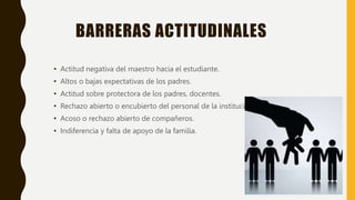 BARRERAS ACTITUDINALES
• Actitud negativa del maestro hacia el estudiante.
• Altos o bajas expectativas de los padres.
• Actitud sobre protectora de los padres, docentes.
• Rechazo abierto o encubierto del personal de la institución.
• Acoso o rechazo abierto de compañeros.
• Indiferencia y falta de apoyo de la familia.
 