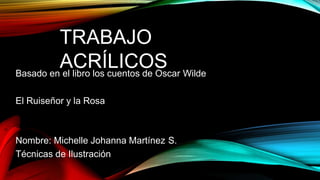 TRABAJO
ACRÍLICOSBasado en el libro los cuentos de Oscar Wilde
El Ruiseñor y la Rosa
Nombre: Michelle Johanna Martínez S.
Técnicas de Ilustración
 