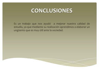 CONCLUSIONES
Es un trabajo que nos ayudó a mejorar nuestra calidad de
estudio, ya que mediante su realización aprendimos a elaborar un
ungüento que es muy útil ante la sociedad.

 
