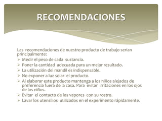 RECOMENDACIONES

Las recomendaciones de nuestro producto de trabajo serian
principalmente:
 Medir el peso de cada sustancia.
 Poner la cantidad adecuada para un mejor resultado.
 La utilización del mandil es indispensable.
 No exponer a luz solar el producto.
 Al elaborar este producto mantenga a los niños alejados de
preferencia fuera de la casa. Para evitar irritaciones en los ojos
de los niños.
 Evitar el contacto de los vapores con su rostro.
 Lavar los utensilios utilizados en el experimento rápidamente.

 