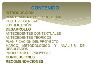 CONTENIDO
INTRODUCCIÓN
PLANTEAMIENTO DEL PROBLEMA
OBJETIVO GENERAL
JUSTIFICACIÓN

DESARROLLO
ANTECEDENTES CONTEXTUALES
ANTECEDENTES TEÓRICOS
PLANIFICACIÓN DEL PROYECTO
MARCO METODOLÓGICO Y ANÁLISIS
RESULTADOS
PROPUESTA DE PROYECTO

CONCLUSIONES
RECOMENDACIONES

DE

 
