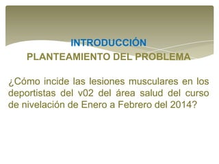 INTRODUCCIÓN
PLANTEAMIENTO DEL PROBLEMA
¿Cómo incide las lesiones musculares en los
deportistas del v02 del área salud del curso
de nivelación de Enero a Febrero del 2014?

 