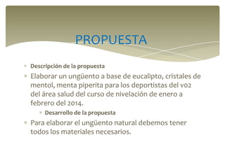PROPUESTA
Descripción de la propuesta

Elaborar un ungüento a base de eucalipto, cristales de
mentol, menta piperita para los deportistas del v02
del área salud del curso de nivelación de enero a
febrero del 2014.
Desarrollo de la propuesta

Para elaborar el ungüento natural debemos tener
todos los materiales necesarios.

 