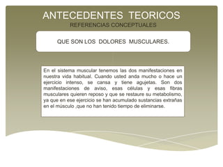 ANTECEDENTES TEORICOS
REFERENCIAS CONCEPTUALES
QUE SON LOS DOLORES MUSCULARES.

En el sistema muscular tenemos las dos manifestaciones en
nuestra vida habitual. Cuando usted anda mucho o hace un
ejercicio intenso, se cansa y tiene agujetas. Son dos
manifestaciones de aviso, esas células y esas fibras
musculares quieren reposo y que se restaure su metabolismo,
ya que en ese ejercicio se han acumulado sustancias extrañas
en el músculo ,que no han tenido tiempo de eliminarse.

 