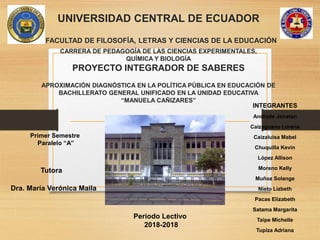 UNIVERSIDAD CENTRAL DE ECUADOR
FACULTAD DE FILOSOFÍA, LETRAS Y CIENCIAS DE LA EDUCACIÓN
CARRERA DE PEDAGOGÍA DE LAS CIENCIAS EXPERIMENTALES,
QUÍMICA Y BIOLOGÍA
PROYECTO INTEGRADOR DE SABERES
APROXIMACIÓN DIAGNÓSTICA EN LA POLÍTICA PÚBLICA EN EDUCACIÓN DE
BACHILLERATO GENERAL UNIFICADO EN LA UNIDAD EDUCATIVA
“MANUELA CAÑIZARES”
INTEGRANTES
Andrade Jonatan
Caizaguano Lorena
Caizaluisa Mabel
Chuquilla Kevin
López Allison
Moreno Kelly
Muñoz Solange
Nieto Lizbeth
Pacas Elizabeth
Satama Margarita
Taipe Michelle
Tupiza Adriana
Primer Semestre
Paralelo “A”
Tutora
Dra. María Verónica Maila
Periodo Lectivo
2018-2018
 