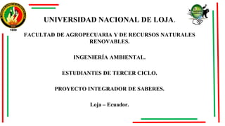 UNIVERSIDAD NACIONAL DE LOJA.
FACULTAD DE AGROPECUARIA Y DE RECURSOS NATURALES
RENOVABLES.
INGENIERÍA AMBIENTAL.
ESTUDIANTES DE TERCER CICLO.
PROYECTO INTEGRADOR DE SABERES.
Loja – Ecuador.
 