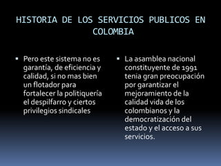 HISTORIA DE LOS SERVICIOS PUBLICOS EN
COLOMBIA
 Pero este sistema no es
garantía, de eficiencia y
calidad, si no mas bien
un flotador para
fortalecer la politiquería
el despilfarro y ciertos
privilegios sindicales
 La asamblea nacional
constituyente de 1991
tenia gran preocupación
por garantizar el
mejoramiento de la
calidad vida de los
colombianos y la
democratización del
estado y el acceso a sus
servicios.
 
