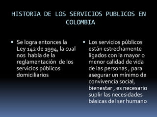 HISTORIA DE LOS SERVICIOS PUBLICOS EN
COLOMBIA
 Se logra entonces la
Ley 142 de 1994, la cual
nos habla de la
reglamentación de los
servicios públicos
domiciliarios
 Los servicios públicos
están estrechamente
ligados con la mayor o
menor calidad de vida
de las personas , para
asegurar un mínimo de
convivencia social,
bienestar , es necesario
suplir las necesidades
básicas del ser humano
 