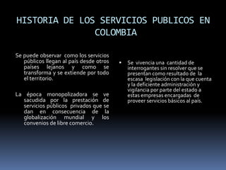 HISTORIA DE LOS SERVICIOS PUBLICOS EN
COLOMBIA
Se puede observar como los servicios
públicos llegan al país desde otros
países lejanos y como se
transforma y se extiende por todo
el territorio.
La época monopolizadora se ve
sacudida por la prestación de
servicios públicos privados que se
dan en consecuencia de la
globalización mundial y los
convenios de libre comercio.
 Se vivencia una cantidad de
interrogantes sin resolver que se
presentan como resultado de la
escasa legislación con la que cuenta
y la deficiente administración y
vigilancia por parte del estado a
estas empresas encargadas de
proveer servicios básicos al país.
 