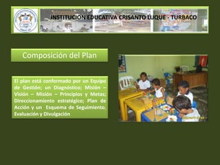 INSTITUCION EDUCATIVA CRISANTO LUQUE - TURBACOComposición del PlanEl plan está conformado por un Equipo de Gestión; un Diagnóstico; Misión – Visión – Misión – Principios y Metas; Direccionamiento estratégico; Plan de Acción y un  Esquema de Seguimiento,Evaluación y Divulgación