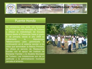 INSTITUCION EDUCATIVA CRISANTO LUQUE - TURBACOPuente HondaSe caracteriza esta sede, por funcionar en la zona rural del Municipio de Turbaco y ofrecer la metodología de Escuela Nueva desde el Preescolar hasta el grado 5° de primaria, desde el año 2008 se implementó la Metodología Telesecundaria para garantizarle la continuación en el sistema escolar a los niños que terminaban la Básica Primaria. Se ofrece el servicio de Restaurante Escolar con el apoyo del Instituto de Bienestar Familiar y la Alcaldía Municipal de Turbaco. Las Instalaciones son de un particular y la administración municipal cancela el arriendo.