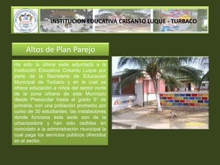 INSTITUCION EDUCATIVA CRISANTO LUQUE - TURBACOAltos de Plan ParejoHa sido la última sede adjuntada a la Institución Educativa Crisanto Luque por parte de la Secretaría de Educación Municipal de Turbaco y en la cual se ofrece educación a niños del sector norte de la zona urbana de este Municipio desde Preescolar hasta el grado 5° de primaria, con una población promedio por curso de 30 estudiantes, las instalaciones donde funciona esta sede son de la urbanizadora y han sido cedidas en comodato a la administración municipal la cual paga los servicios públicos ofrecidos en el sector.