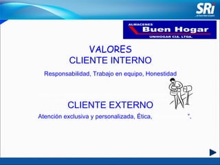 VALORES CLIENTE INTERNO Responsabilidad, Trabajo en equipo, Honestidad CLIENTE EXTERNO “ Satisfacer las necesidades de los clientes promoviendo la adquisición de nuestros productos con calidad, garantía y excelencia en el servicio”. Atención exclusiva y personalizada, Ética,  Proactividad ”. 