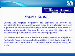 “ Satisfacer las necesidades de los clientes promoviendo la adquisición de nuestros productos con calidad, garantía y excelencia en el servicio”. CONCLUSIONES Cuando una empresa emprende una estrategia de gestión del conocimiento debe ser capacitada para pasar de una situación en la cual el personal es considerado únicamente como recurso a otra donde se hablara ya de capital humano lo que le permitirá disponer del conocimiento que necesite en el momento y lugar preciso. Los factores que más van a influir en el éxito o fracaso de un plan de Gestión del Conocimiento son la disponibilidad al cambio del personal, la implicación de la dirección y la capacidad de fomentar el trabajo en equipo 