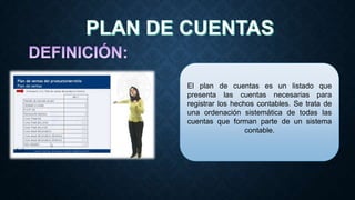 El plan de cuentas es un listado que
presenta las cuentas necesarias para
registrar los hechos contables. Se trata de
una ordenación sistemática de todas las
cuentas que forman parte de un sistema
contable.