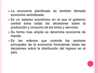 La economía planificada es también llamada economía centralizada. Es un sistema económico en el que el gobierno central toma todas las decisiones sobre la producción y consumo de los bines y servicios. Su forma mas amplia se denomina economía de mando.Es tan extensa que controla los sectores principales de la economía formulando todas las decisiones sobre la distribución del ingreso en el país. 