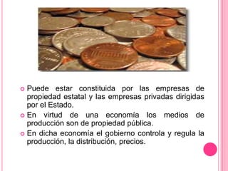Puede estar constituida por las empresas de propiedad estatal y las empresas privadas dirigidas por el Estado.En virtud de una economía los medios de producción son de propiedad pública.En dicha economía el gobierno controla y regula la producción, la distribución, precios.