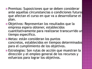  Premisas: Suposiciones que se deben considerar
ante aquellas circunstancias o condiciones futuras
que afectan el curso en que va a desarrollarse el
plan.
 Objetivos: Representan los resultados que la
empresa espera obtener, establecidos
cuantitativamente para realizarse transcurrido un
tiempo especifico.
 Metas: están consideran los puntos
concretos, establecidos en tiempos determinados
para el cumplimiento de los objetivos.
 Estrategias: Son rutas de acción que muestran la
dirección y el empleo general de los recursos y
esfuerzos para lograr los objetivos.
 