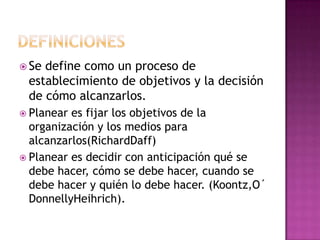  Se define como un proceso de
establecimiento de objetivos y la decisión
de cómo alcanzarlos.
 Planear es fijar los objetivos de la
organización y los medios para
alcanzarlos(RichardDaff)
 Planear es decidir con anticipación qué se
debe hacer, cómo se debe hacer, cuando se
debe hacer y quién lo debe hacer. (Koontz,O´
DonnellyHeihrich).
 