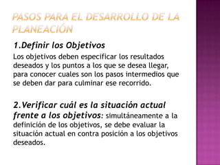 1.Definir los Objetivos
Los objetivos deben especificar los resultados
deseados y los puntos a los que se desea llegar,
para conocer cuales son los pasos intermedios que
se deben dar para culminar ese recorrido.
2.Verificar cuál es la situación actual
frente a los objetivos: simultáneamente a la
definición de los objetivos, se debe evaluar la
situación actual en contra posición a los objetivos
deseados.
 