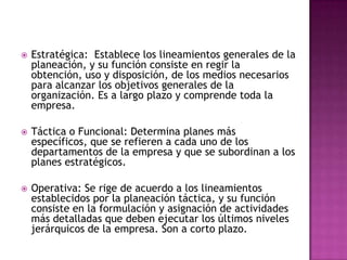  Estratégica: Establece los lineamientos generales de la
planeación, y su función consiste en regir la
obtención, uso y disposición, de los medios necesarios
para alcanzar los objetivos generales de la
organización. Es a largo plazo y comprende toda la
empresa.
 Táctica o Funcional: Determina planes más
específicos, que se refieren a cada uno de los
departamentos de la empresa y que se subordinan a los
planes estratégicos.
 Operativa: Se rige de acuerdo a los lineamientos
establecidos por la planeación táctica, y su función
consiste en la formulación y asignación de actividades
más detalladas que deben ejecutar los últimos niveles
jerárquicos de la empresa. Son a corto plazo.
 