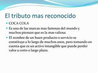El tributo mas reconocidoCOCA COLAEs una de las marcas mas famosas del mundo y muchos piensan que es la mas valiosa.El nombre de un buen producto o servicio se constituye a lo largo de muchos anos, pero tomando en cuenta que es un activo intangible que puede perder valor a corto o largo plazo.